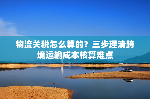 物流关税怎么算的?三步理清跨境运输成本核算难点 物流关税怎么算的?三步理清跨境运输成本核算难点