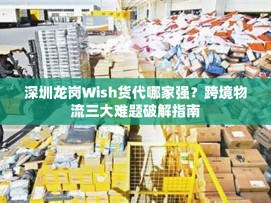 深圳龙岗Wish货代哪家强？跨境物流三大难题破解指南