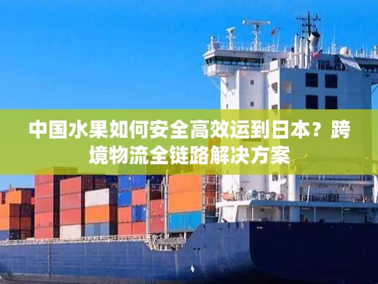 中国水果如何安全高效运到日本？跨境物流全链路解决方案
