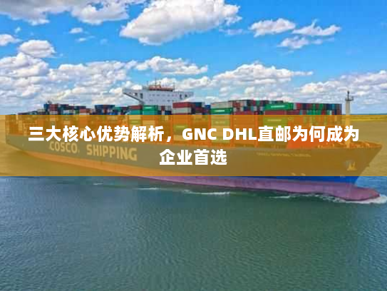 三大核心优势解析，GNC DHL直邮为何成为企业首选