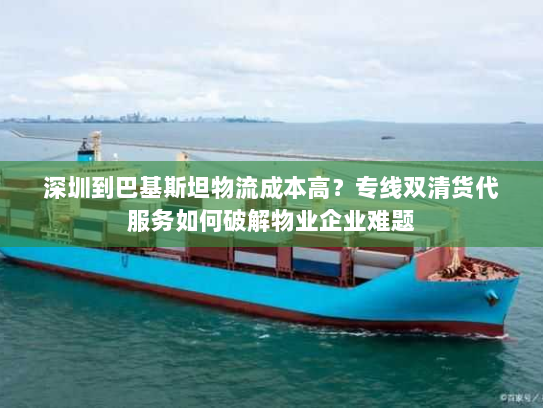 深圳到巴基斯坦物流成本高？专线双清货代服务如何破解物业企业难题