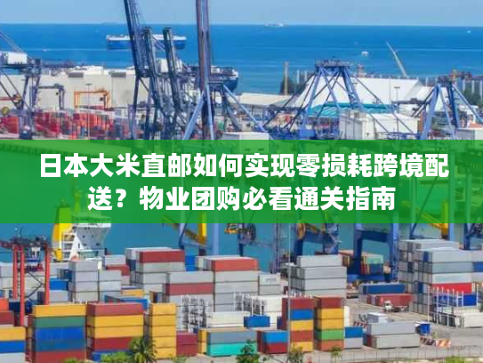 日本大米直邮如何实现零损耗跨境配送？物业团购必看通关指南