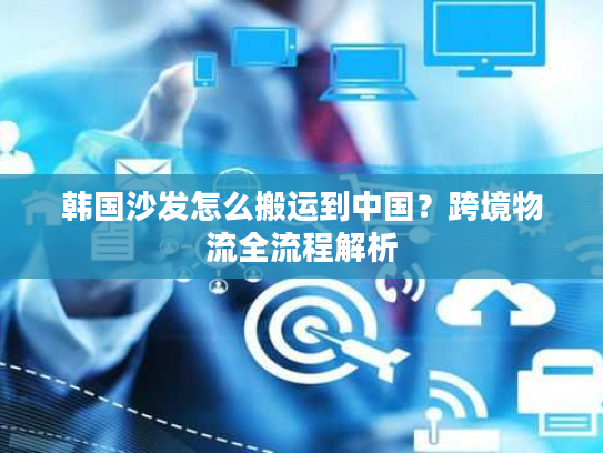 韩国沙发怎么搬运到中国？跨境物流全流程解析