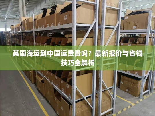 英国海运到中国运费贵吗?最新报价与省钱技巧全解析 英国海运到中国运费贵吗?最新报价与省钱技巧全解析
