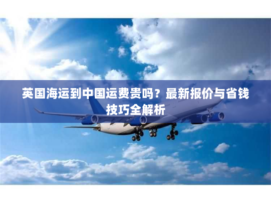 英国海运到中国运费贵吗?最新报价与省钱技巧全解析 英国海运到中国运费贵吗?最新报价与省钱技巧全解析