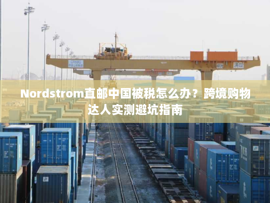 Nordstrom直邮中国被税怎么办？跨境购物达人实测避坑指南