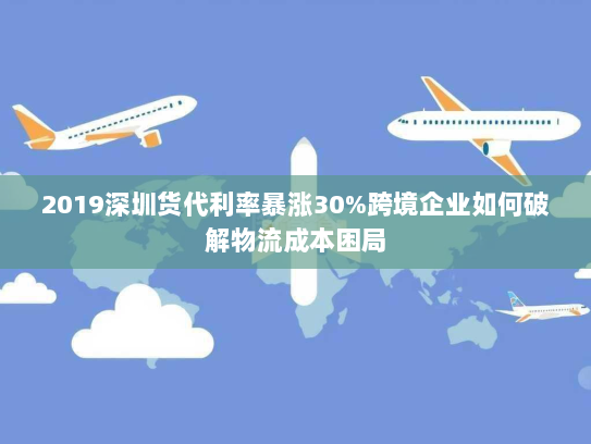 2019深圳货代利率暴涨30%跨境企业如何破解物流成本困局 2019深圳货代利率暴涨30%跨境企业如何破解物流成本困局