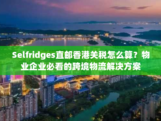 Selfridges直邮香港关税怎么算？物业企业必看的跨境物流解决方案