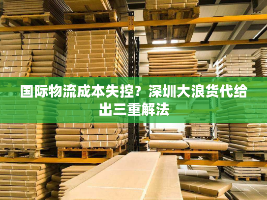 国际物流成本失控?深圳大浪货代给出三重解法 国际物流成本失控?深圳大浪货代给出三重解法