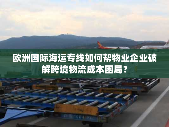 欧洲国际海运专线如何帮物业企业破解跨境物流成本困局？