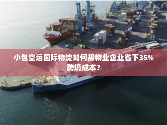 小包空运国际物流如何帮物业企业省下35%跨境成本？