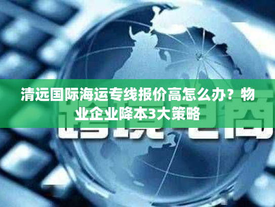 清远国际海运专线报价高怎么办？物业企业降本3大策略