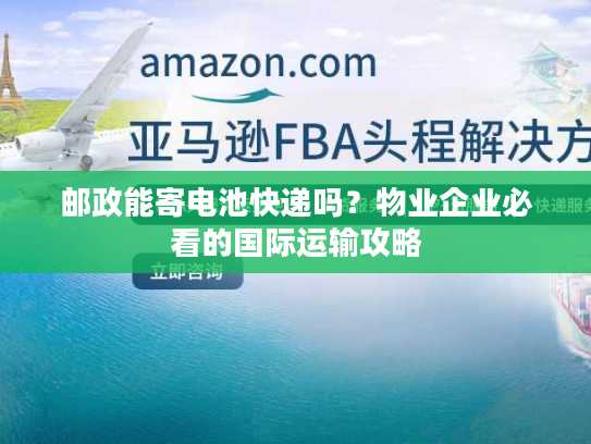 邮政能寄电池快递吗？物业企业必看的国际运输攻略