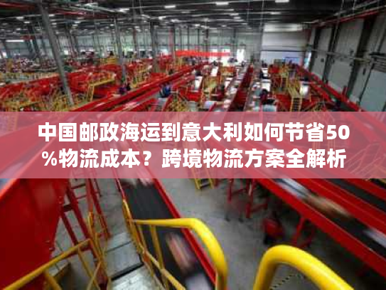 中国邮政海运到意大利如何节省50%物流成本？跨境物流方案全解析