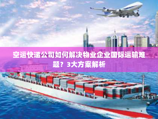 空运快递公司如何解决物业企业国际运输难题？3大方案解析