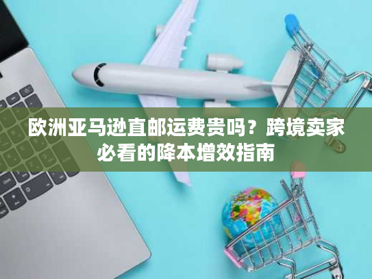 欧洲亚马逊直邮运费贵吗？跨境卖家必看的降本增效指南