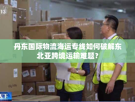 丹东国际物流海运专线如何破解东北亚跨境运输难题? 丹东国际物流海运专线如何破解东北亚跨境运输难题?