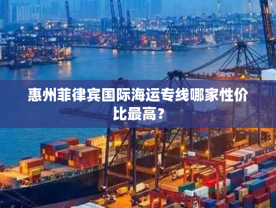 惠州菲律宾国际海运专线哪家性价比最高? 惠州菲律宾国际海运专线哪家性价比最高?