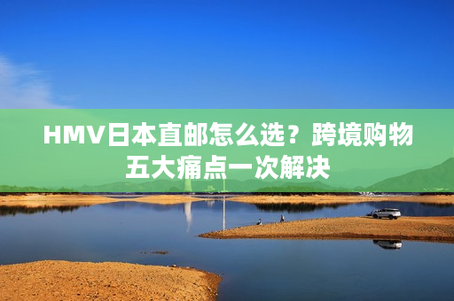 HMV日本直邮怎么选？跨境购物五大痛点一次解决