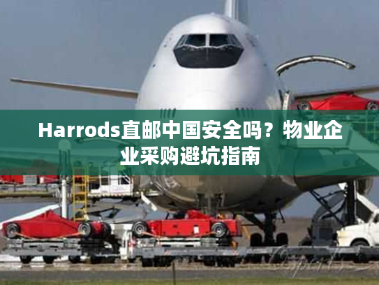 Harrods直邮中国安全吗？物业企业采购避坑指南