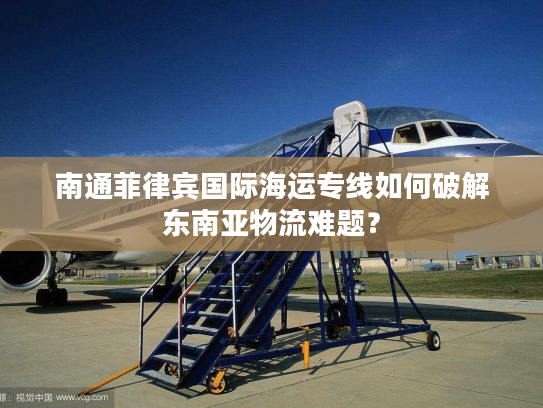 南通菲律宾国际海运专线如何破解东南亚物流难题？
