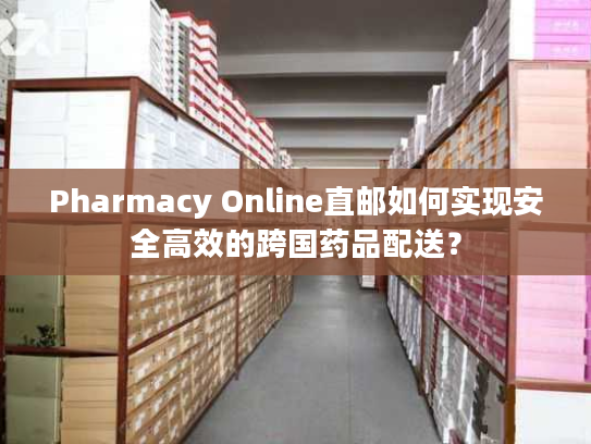 Pharmacy Online直邮如何实现安全高效的跨国药品配送? Pharmacy Online直邮如何实现安全高效的跨国药品配送?