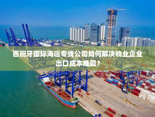 西班牙国际海运专线公司如何解决物业企业出口成本难题？
