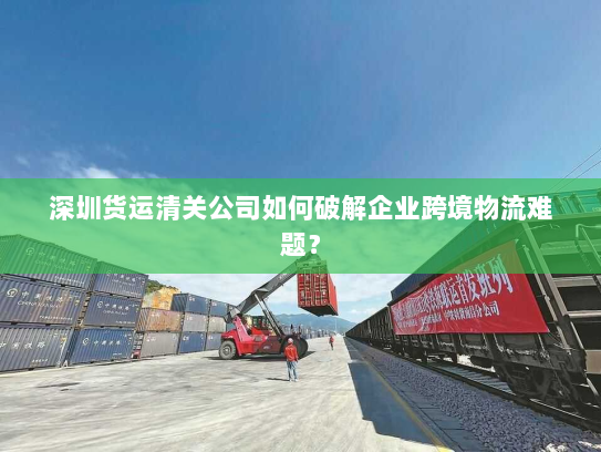 深圳货运清关公司如何破解企业跨境物流难题？