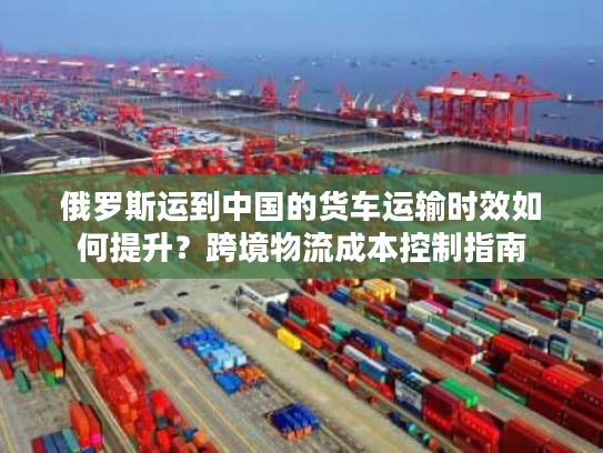 俄罗斯运到中国的货车运输时效如何提升？跨境物流成本控制指南