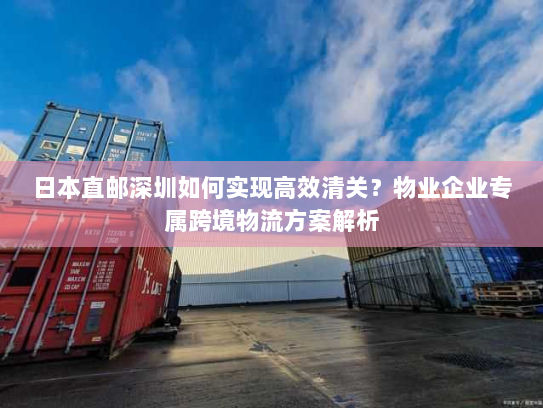 日本直邮深圳如何实现高效清关？物业企业专属跨境物流方案解析