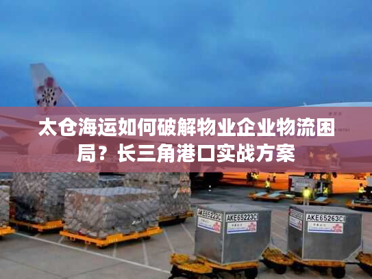 太仓海运如何破解物业企业物流困局？长三角港口实战方案
