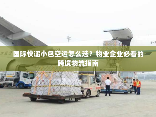 国际快递小包空运怎么选？物业企业必看的跨境物流指南
