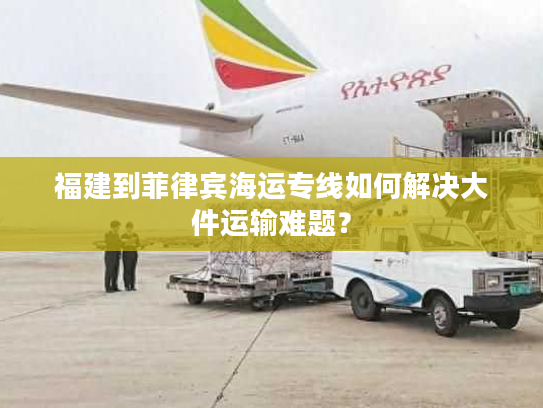 福建到菲律宾海运专线如何解决大件运输难题？