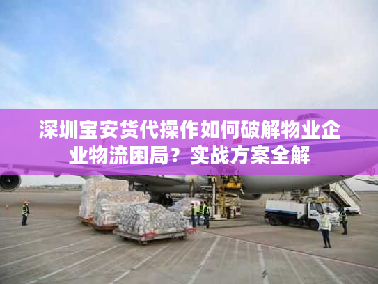 深圳宝安货代操作如何破解物业企业物流困局？实战方案全解