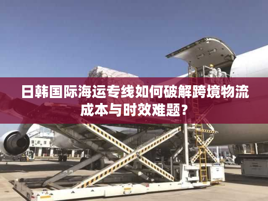 日韩国际海运专线如何破解跨境物流成本与时效难题？