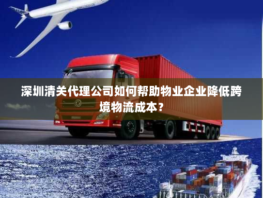 深圳清关代理公司如何帮助物业企业降低跨境物流成本? 深圳清关代理公司如何帮助物业企业降低跨境物流成本?