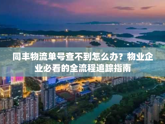 同丰物流单号查不到怎么办？物业企业必看的全流程追踪指南