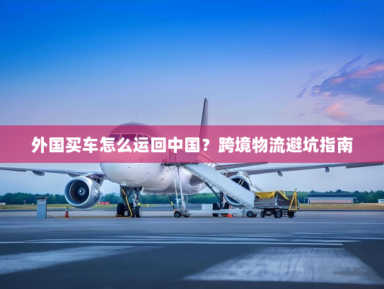 外国买车怎么运回中国?跨境物流避坑指南 外国买车怎么运回中国?跨境物流避坑指南