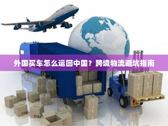 外国买车怎么运回中国?跨境物流避坑指南 外国买车怎么运回中国?跨境物流避坑指南