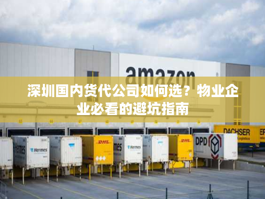 深圳国内货代公司如何选？物业企业必看的避坑指南
