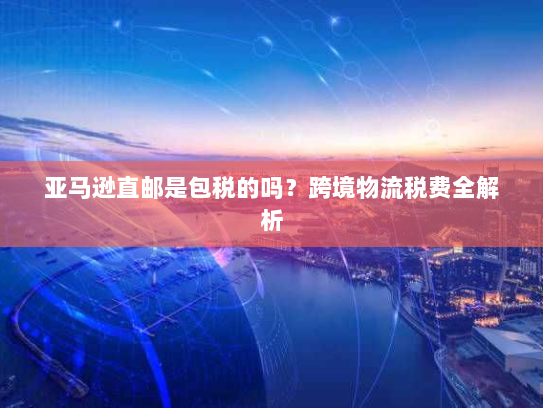 亚马逊直邮是包税的吗?跨境物流税费全解析 亚马逊直邮是包税的吗?跨境物流税费全解析