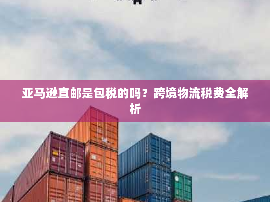 亚马逊直邮是包税的吗?跨境物流税费全解析 亚马逊直邮是包税的吗?跨境物流税费全解析