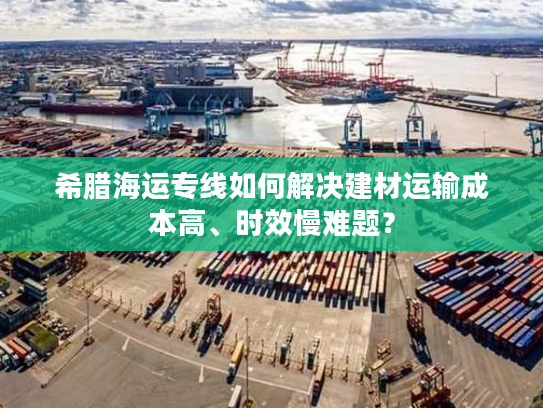 希腊海运专线如何解决建材运输成本高、时效慢难题？