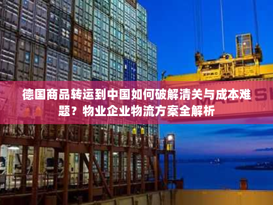 德国商品转运到中国如何破解清关与成本难题？物业企业物流方案全解析