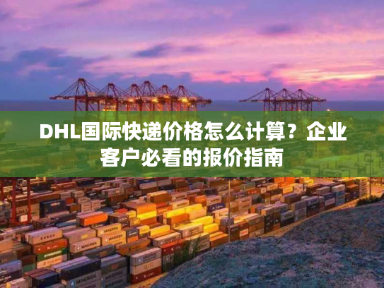 DHL国际快递价格怎么计算？企业客户必看的报价指南