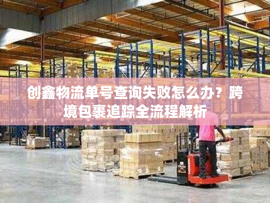 创鑫物流单号查询失败怎么办？跨境包裹追踪全流程解析