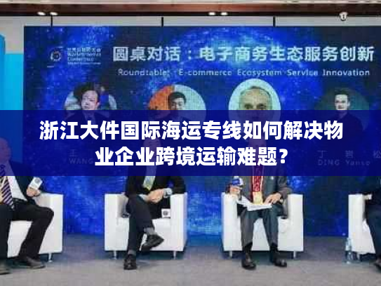 浙江大件国际海运专线如何解决物业企业跨境运输难题？