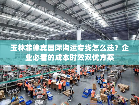 玉林菲律宾国际海运专线怎么选？企业必看的成本时效双优方案