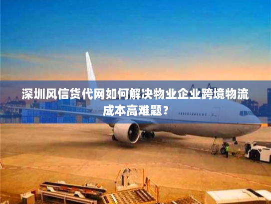 深圳风信货代网如何解决物业企业跨境物流成本高难题？