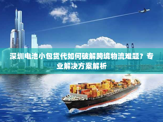 深圳电池小包货代如何破解跨境物流难题？专业解决方案解析